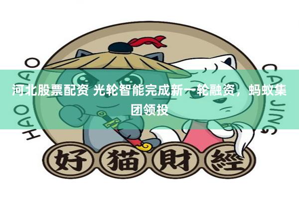 河北股票配资 光轮智能完成新一轮融资，蚂蚁集团领投