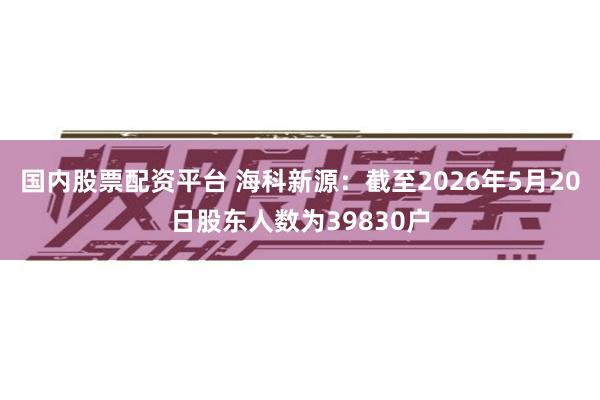 国内股票配资平台 海科新源：截至2026年5月20日股东人数为39830户