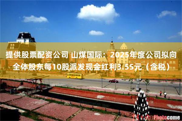 提供股票配资公司 山煤国际：2025年度公司拟向全体股东每10股派发现金红利3.55元（含税）