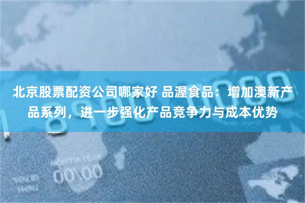 北京股票配资公司哪家好 品渥食品：增加澳新产品系列，进一步强化产品竞争力与成本优势