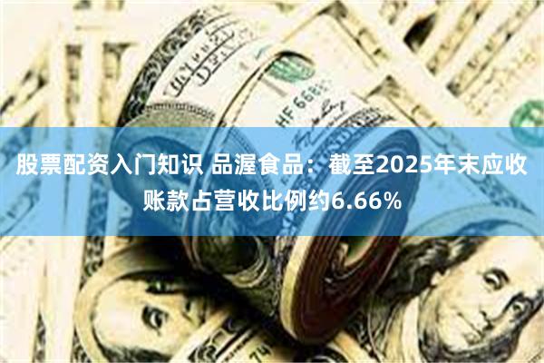 股票配资入门知识 品渥食品：截至2025年末应收账款占营收比例约6.66%