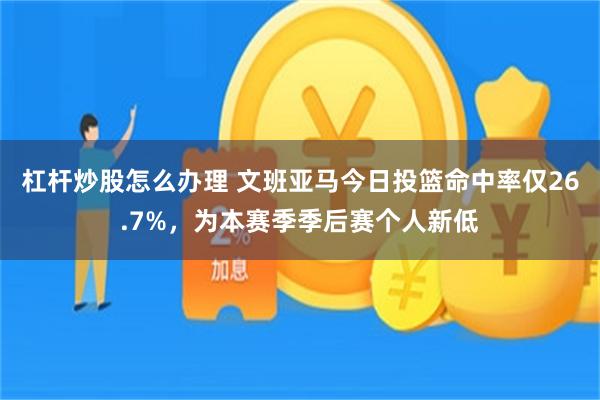 杠杆炒股怎么办理 文班亚马今日投篮命中率仅26.7%，为本赛季季后赛个人新低