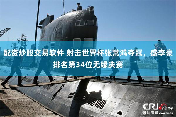 配资炒股交易软件 射击世界杯张常鸿夺冠，盛李豪排名第34位无缘决赛