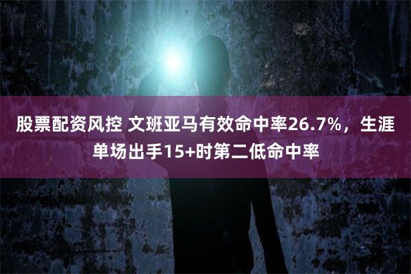 股票配资风控 文班亚马有效命中率26.7%，生涯单场出手15+时第二低命中率