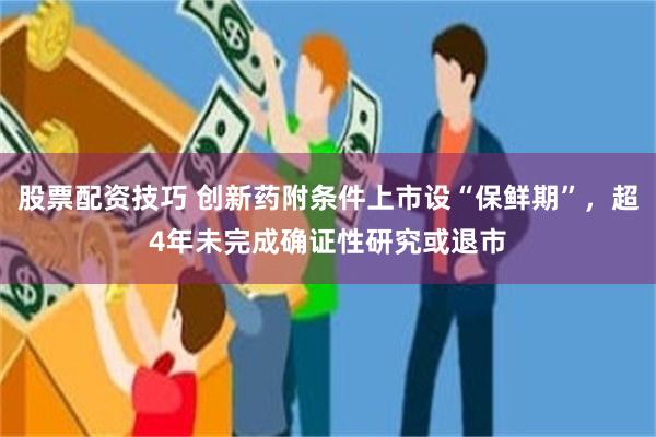 股票配资技巧 创新药附条件上市设“保鲜期”，超4年未完成确证性研究或退市