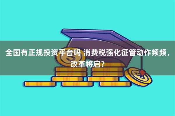 全国有正规投资平台吗 消费税强化征管动作频频，改革将启？