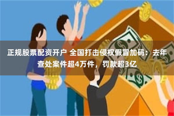 正规股票配资开户 全国打击侵权假冒加码：去年查处案件超4万件，罚款超3亿