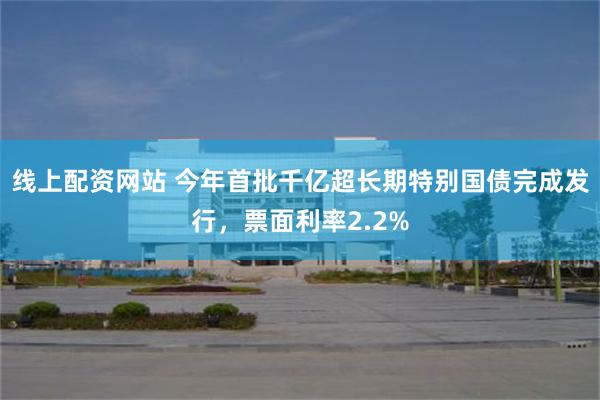 线上配资网站 今年首批千亿超长期特别国债完成发行，票面利率2.2%