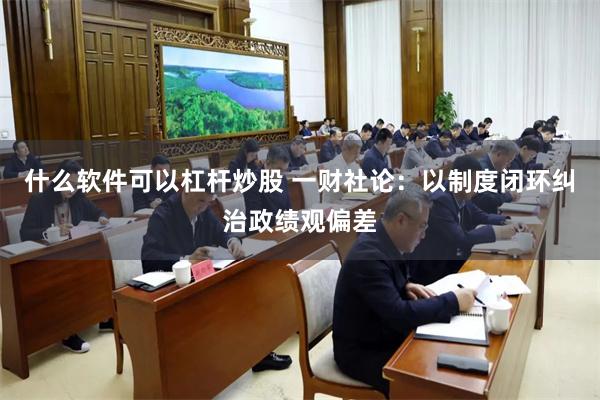 什么软件可以杠杆炒股 一财社论：以制度闭环纠治政绩观偏差