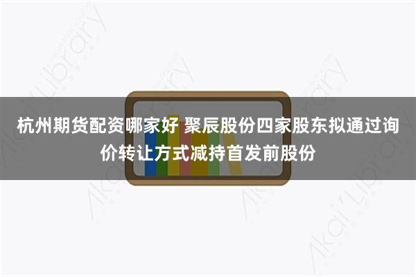 杭州期货配资哪家好 聚辰股份四家股东拟通过询价转让方式减持首发前股份