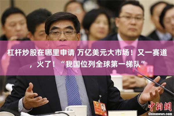 杠杆炒股在哪里申请 万亿美元大市场！又一赛道，火了！“我国位列全球第一梯队”
