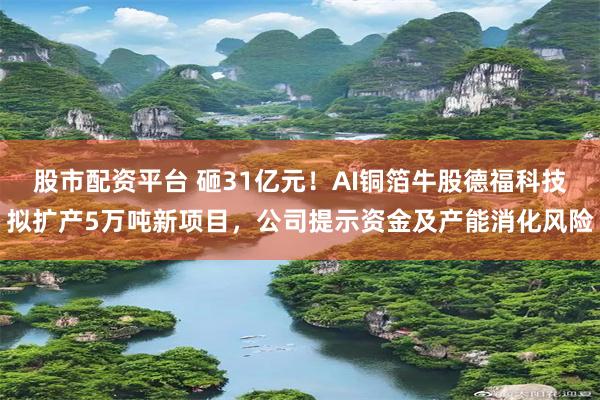 股市配资平台 砸31亿元！AI铜箔牛股德福科技拟扩产5万吨新项目，公司提示资金及产能消化风险