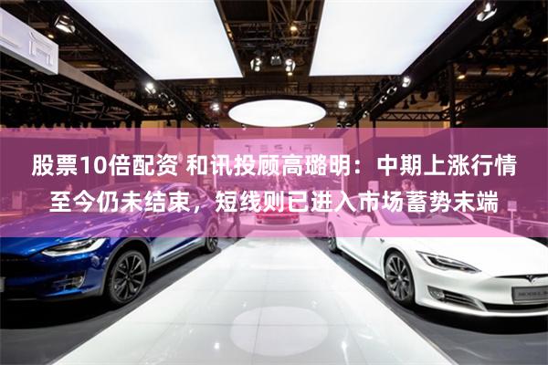 股票10倍配资 和讯投顾高璐明：中期上涨行情至今仍未结束，短线则已进入市场蓄势末端