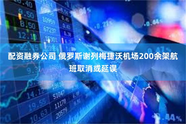 配资融券公司 俄罗斯谢列梅捷沃机场200余架航班取消或延误