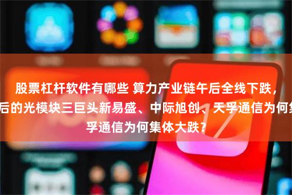 股票杠杆软件有哪些 算力产业链午后全线下跌，连续大涨后的光模块三巨头新易盛、中际旭创、天孚通信为何集体大跌？