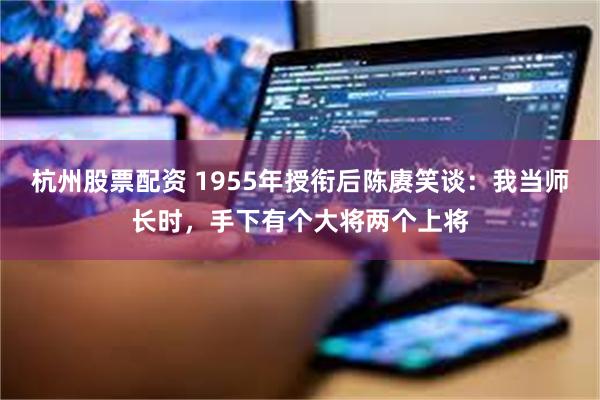 杭州股票配资 1955年授衔后陈赓笑谈：我当师长时，手下有个大将两个上将