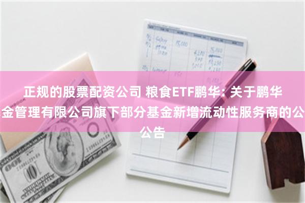 正规的股票配资公司 粮食ETF鹏华: 关于鹏华基金管理有限公司旗下部分基金新增流动性服务商的公告