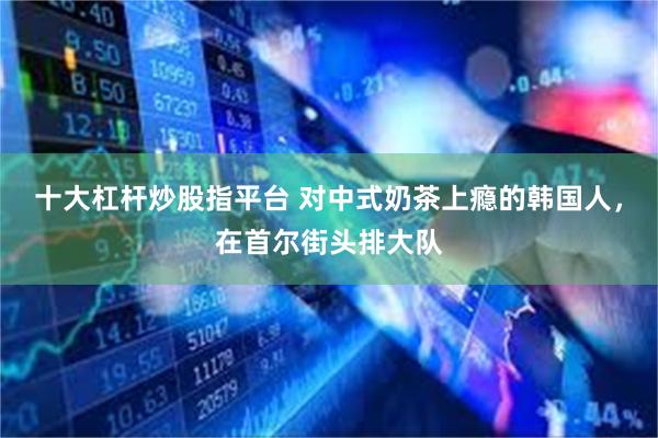 十大杠杆炒股指平台 对中式奶茶上瘾的韩国人，在首尔街头排大队