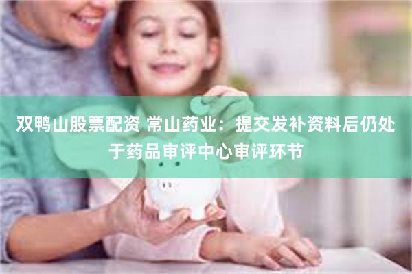 双鸭山股票配资 常山药业:提交发补资料后仍处于药品审评中心审评环节