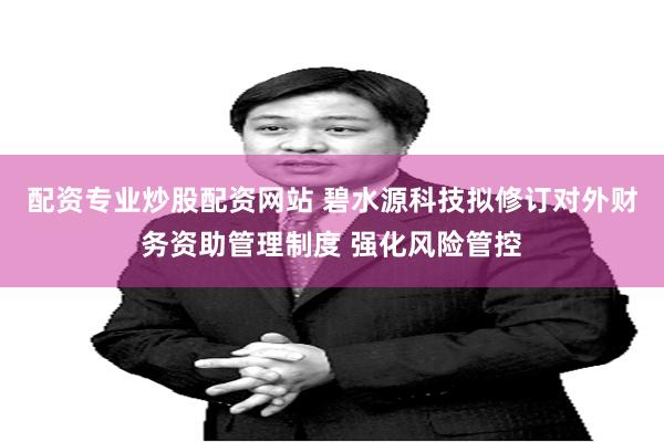 配资专业炒股配资网站 碧水源科技拟修订对外财务资助管理制度 强化风险管控