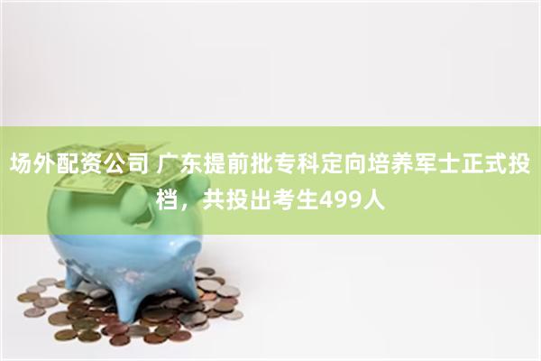 场外配资公司 广东提前批专科定向培养军士正式投档，共投出考生499人