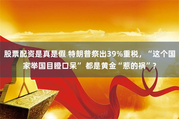 股票配资是真是假 特朗普祭出39%重税，“这个国家举国目瞪口呆” 都是黄金“惹的祸”？