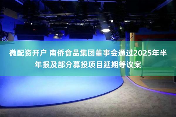 微配资开户 南侨食品集团董事会通过2025年半年报及部分募投项目延期等议案
