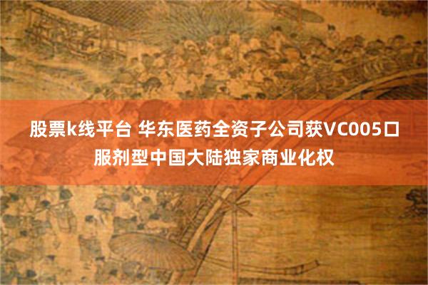 股票k线平台 华东医药全资子公司获VC005口服剂型中国大陆独家商业化权