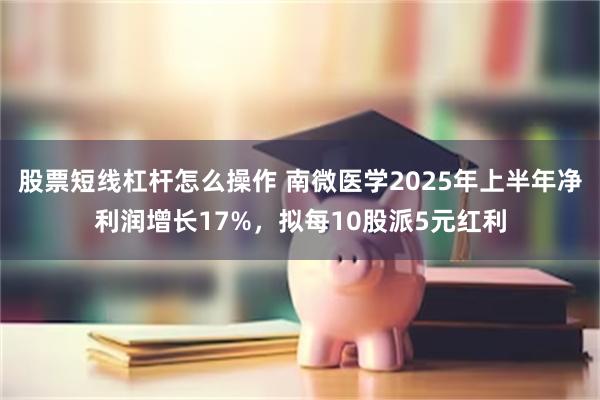 股票短线杠杆怎么操作 南微医学2025年上半年净利润增长17%，拟每10股派5元红利