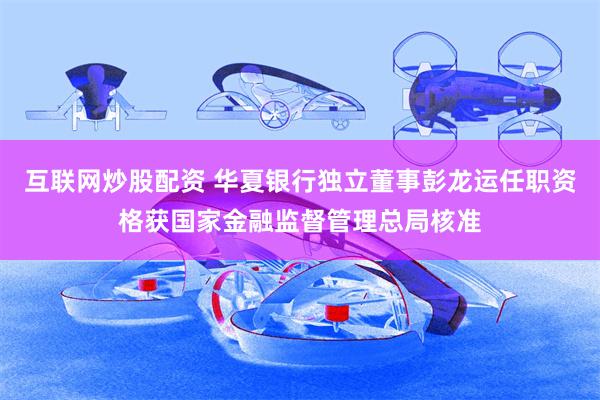 互联网炒股配资 华夏银行独立董事彭龙运任职资格获国家金融监督管理总局核准