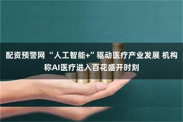 配资预警网 “人工智能+”驱动医疗产业发展 机构称AI医疗进入百花盛开时刻