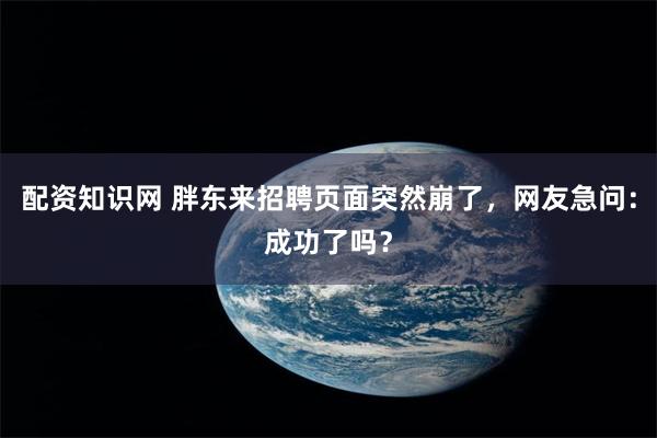配资知识网 胖东来招聘页面突然崩了，网友急问：成功了吗？