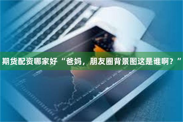 期货配资哪家好 “爸妈，朋友圈背景图这是谁啊？”