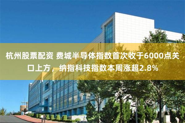 杭州股票配资 费城半导体指数首次收于6000点关口上方，纳指科技指数本周涨超2.8%