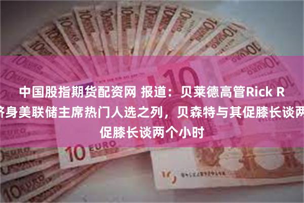 中国股指期货配资网 报道：贝莱德高管Rick Rieder跻身美联储主席热门人选之列，贝森特与其促膝长谈两个小时