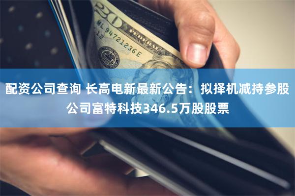 配资公司查询 长高电新最新公告：拟择机减持参股公司富特科技346.5万股股票