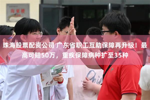 珠海股票配资公司 广东省职工互助保障再升级！最高可赔50万，重疾保障病种扩至35种