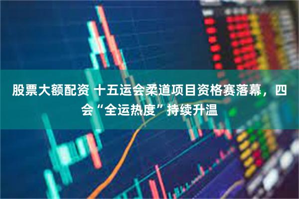 股票大额配资 十五运会柔道项目资格赛落幕，四会“全运热度”持续升温