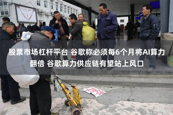 股票市场杠杆平台 谷歌称必须每6个月将AI算力翻倍 谷歌算力供应链有望站上风口