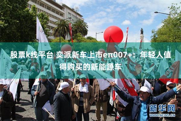 股票k线平台 奕派新车上市eπ007+：年轻人值得购买的新能源车
