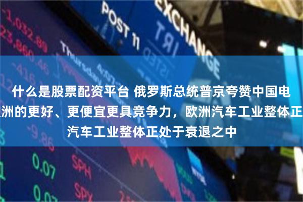 什么是股票配资平台 俄罗斯总统普京夸赞中国电动汽车：比欧洲的更好、更便宜更具竞争力，欧洲汽车工业整体正处于衰退之中