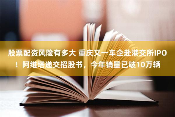 股票配资风险有多大 重庆又一车企赴港交所IPO！阿维塔递交招股书，今年销量已破10万辆