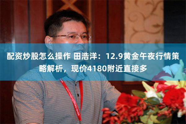 配资炒股怎么操作 田浩洋：12.9黄金午夜行情策略解析，现价4180附近直接多