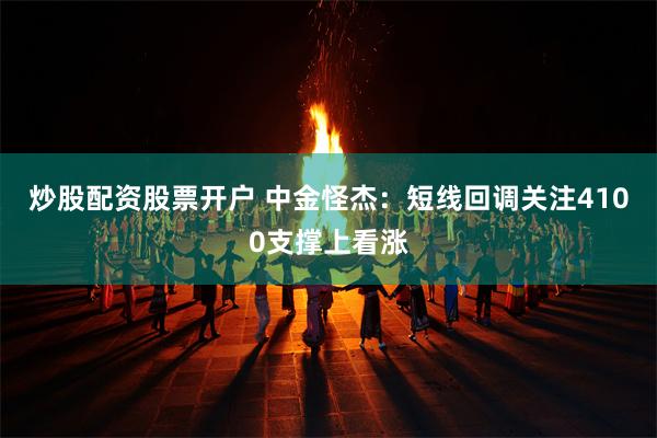 炒股配资股票开户 中金怪杰：短线回调关注4100支撑上看涨