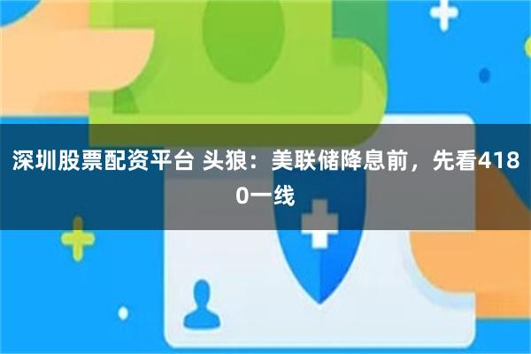 深圳股票配资平台 头狼：美联储降息前，先看4180一线