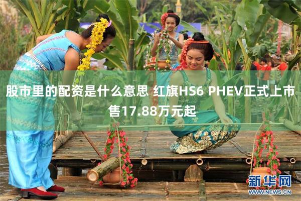 股市里的配资是什么意思 红旗HS6 PHEV正式上市 售17.88万元起