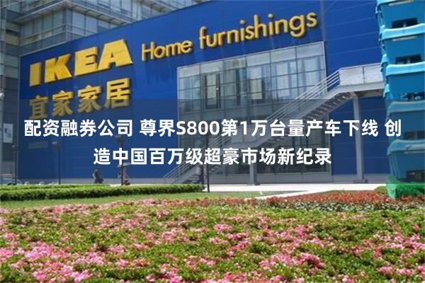 配资融券公司 尊界S800第1万台量产车下线 创造中国百万级超豪市场新纪录