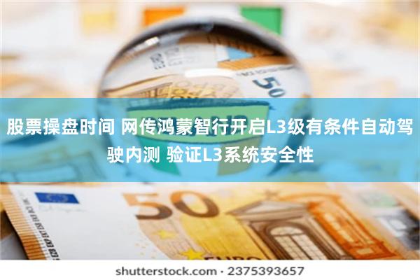 股票操盘时间 网传鸿蒙智行开启L3级有条件自动驾驶内测 验证L3系统安全性