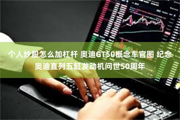 个人炒股怎么加杠杆 奥迪GT50概念车官图 纪念奥迪直列五缸发动机问世50周年