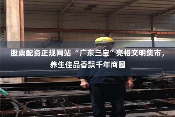 股票配资正规网站 “广东三宝”亮相文明集市，养生佳品香飘千年商圈
